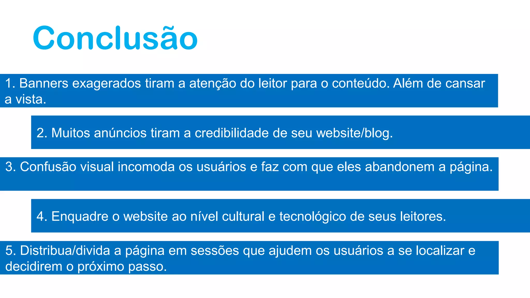 Conclusão
1. Banners exagerados tiram a atenção do leitor para o conteúdo. Além de cansar
a vista.
2. Muitos anúncios tiram a credibilidade de seu website/blog.
3. Confusão visual incomoda os usuários e faz com que eles abandonem a página.
4. Enquadre o website ao nível cultural e tecnológico de seus leitores.
5. Distribua/divida a página em sessões que ajudem os usuários a se localizar e
decidirem o próximo passo.
 