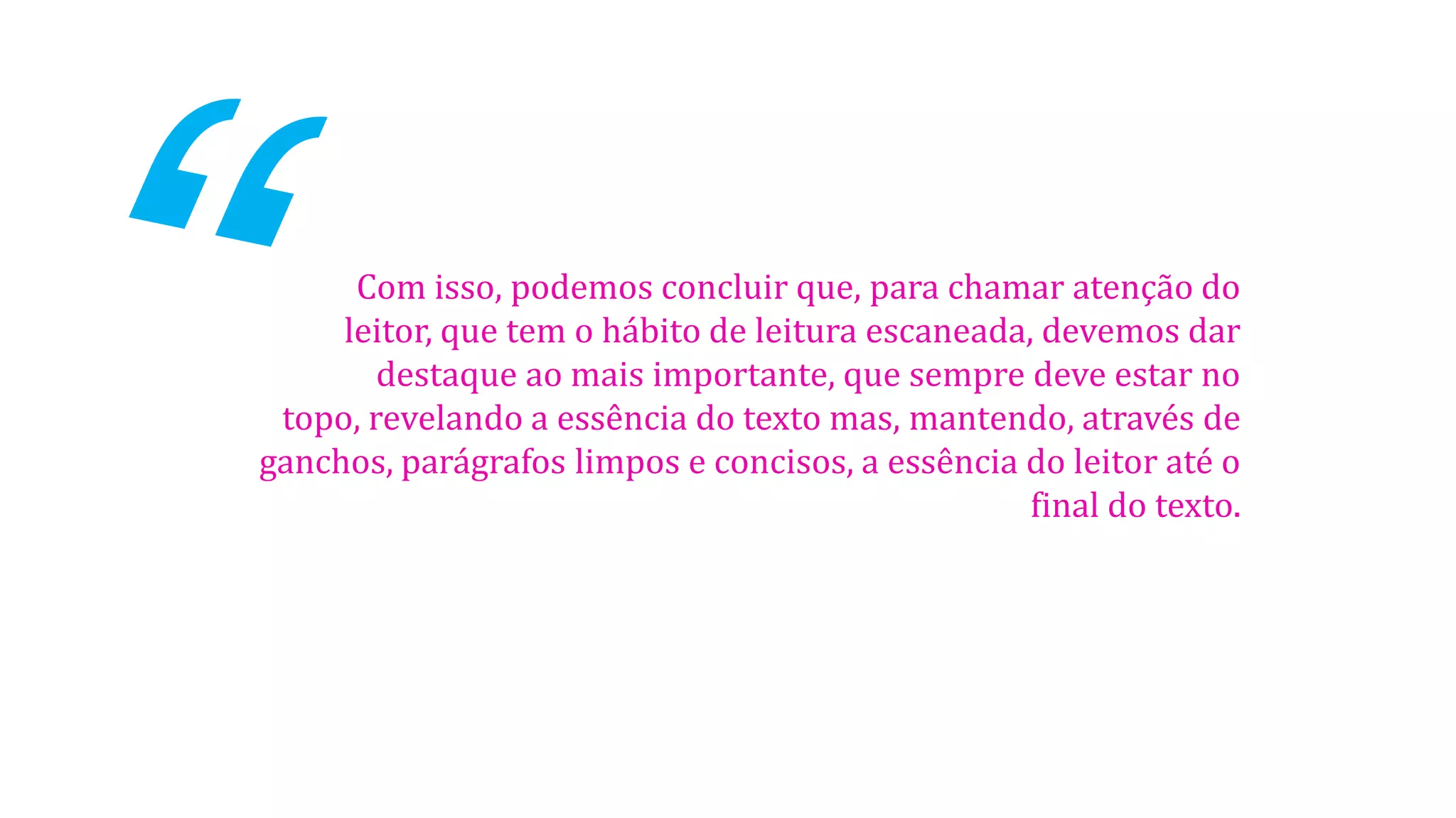 Com isso, podemos concluir que, para chamar atenção do
leitor, que tem o hábito de leitura escaneada, devemos dar
destaque ao mais importante, que sempre deve estar no
topo, revelando a essência do texto mas, mantendo, através de
ganchos, parágrafos limpos e concisos, a essência do leitor até o
final do texto.
 
