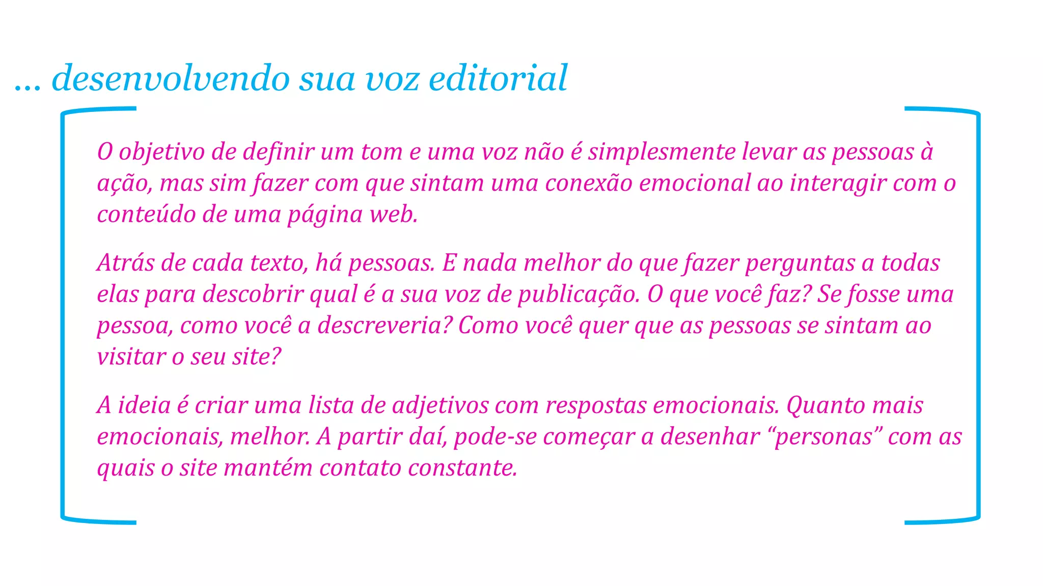 ... desenvolvendo sua voz editorial
O objetivo de definir um tom e uma voz não é simplesmente levar as pessoas à
ação, mas sim fazer com que sintam uma conexão emocional ao interagir com o
conteúdo de uma página web.
Atrás de cada texto, há pessoas. E nada melhor do que fazer perguntas a todas
elas para descobrir qual é a sua voz de publicação. O que você faz? Se fosse uma
pessoa, como você a descreveria? Como você quer que as pessoas se sintam ao
visitar o seu site?
A ideia é criar uma lista de adjetivos com respostas emocionais. Quanto mais
emocionais, melhor. A partir daí, pode-se começar a desenhar “personas” com as
quais o site mantém contato constante.
 