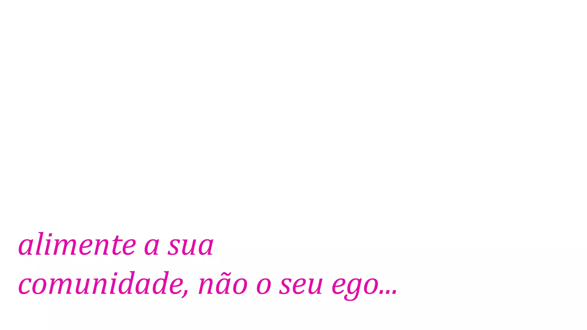alimente a sua
comunidade, não o seu ego...
 