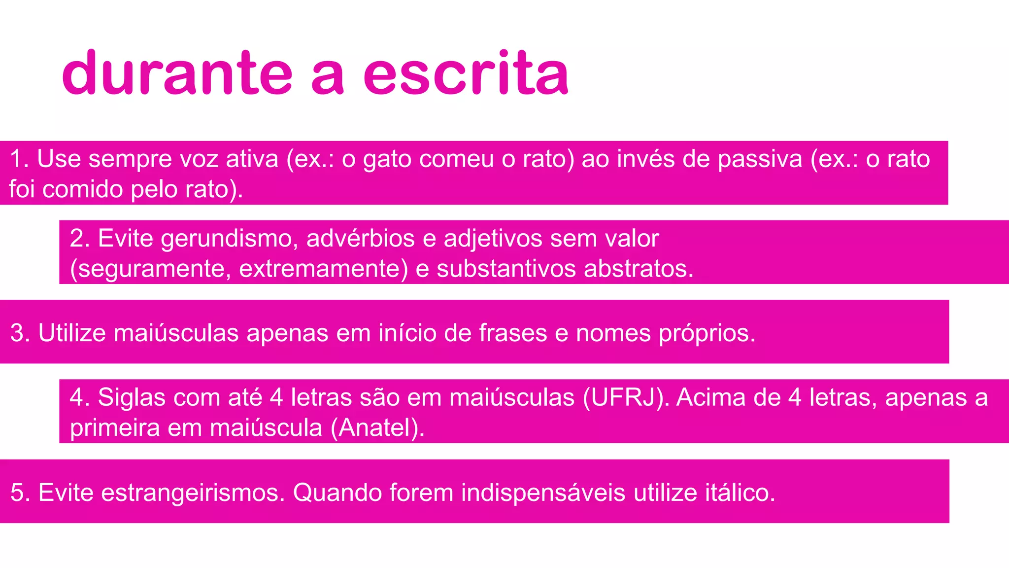 durante a escrita
1. Use sempre voz ativa (ex.: o gato comeu o rato) ao invés de passiva (ex.: o rato
foi comido pelo rato).
2. Evite gerundismo, advérbios e adjetivos sem valor
(seguramente, extremamente) e substantivos abstratos.
3. Utilize maiúsculas apenas em início de frases e nomes próprios.
4. Siglas com até 4 letras são em maiúsculas (UFRJ). Acima de 4 letras, apenas a
primeira em maiúscula (Anatel).
5. Evite estrangeirismos. Quando forem indispensáveis utilize itálico.
 