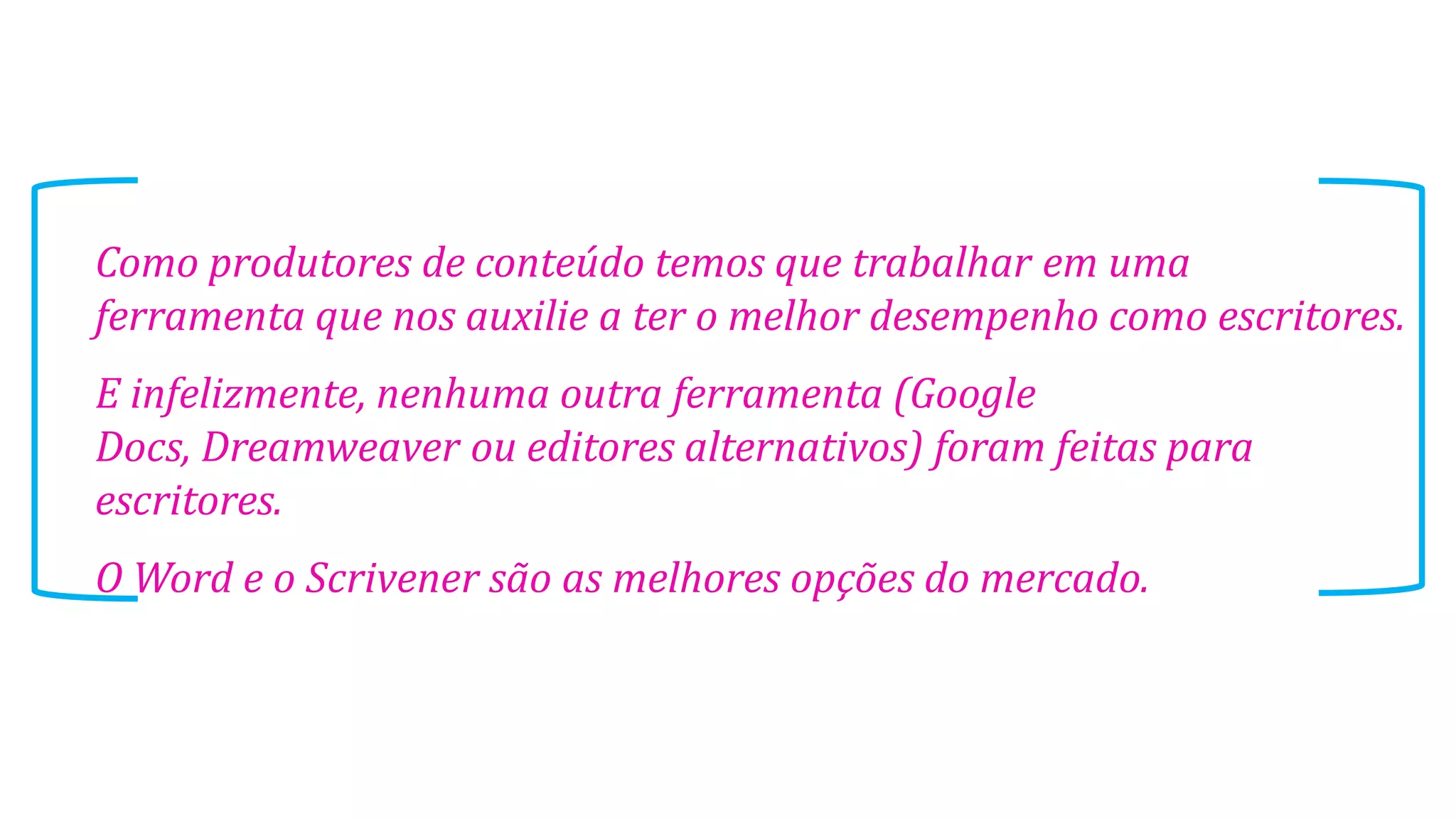 Como produtores de conteúdo temos que trabalhar em uma
ferramenta que nos auxilie a ter o melhor desempenho como escritores.
E infelizmente, nenhuma outra ferramenta (Google
Docs, Dreamweaver ou editores alternativos) foram feitas para
escritores.
O Word e o Scrivener são as melhores opções do mercado.
 