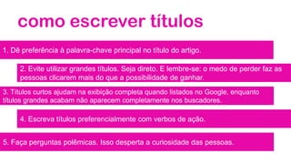 como escrever títulos
1. Dê preferência à palavra-chave principal no título do artigo.
2. Evite utilizar grandes títulos. Seja direto. E lembre-se: o medo de perder faz as
pessoas clicarem mais do que a possibilidade de ganhar.
3. Títulos curtos ajudam na exibição completa quando listados no Google, enquanto
títulos grandes acabam não aparecem completamente nos buscadores.
4. Escreva títulos preferencialmente com verbos de ação.
5. Faça perguntas polêmicas. Isso desperta a curiosidade das pessoas.
 