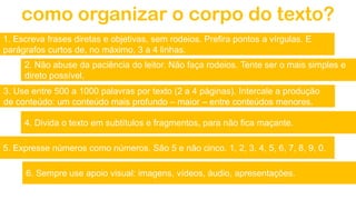 como organizar o corpo do texto?
1. Escreva frases diretas e objetivas, sem rodeios. Prefira pontos a vírgulas. E
parágrafos curtos de, no máximo, 3 a 4 linhas.
2. Não abuse da paciência do leitor. Não faça rodeios. Tente ser o mais simples e
direto possível.
3. Use entre 500 a 1000 palavras por texto (2 a 4 páginas). Intercale a produção
de conteúdo: um conteúdo mais profundo – maior – entre conteúdos menores.
4. Divida o texto em subtítulos e fragmentos, para não fica maçante.
6. Sempre use apoio visual: imagens, vídeos, áudio, apresentações.
5. Expresse números como números. São 5 e não cinco. 1, 2, 3, 4, 5, 6, 7, 8, 9, 0.
 