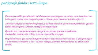 Em uma reunião, geralmente, estabelecemos prazos para as coisas: para terminar um
texto, para enviar uma proposta para o cliente, para executar uma tarefa, etc.
A nossa vida gira ao redor dos prazos, e da maneira com que nos comportamos quando
temos prazos para cumprir e tarefas para entregar.
Quando nos comprometemos a cumprir um prazo, temos um poderoso
motivador, porque isso coloca a nossa reputação em jogo.
Os profissionais que não conseguem cumprir prazos estão arriscando a desaprovação
– e às vezes até mesmo a ira – de seus colegas, clientes, fornecedores ou até mesmo
chefes.
parágrafo fluído e texto limpo
 