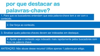 por que destacar as
palavras-chave?
1. Para que os buscadores entendam que esta palavra-chave tem a ver com o
conteúdo.
2. Dar força ao conteúdo.
3. Sinalizar quais palavras-chaves devem ser indexadas em destaque.
4. Ajudar que o conteúdo seja indexado mais rapidamente pelos buscadores com
foco na palavra chave.
ANTENÇÃO: Não abuse desse recurso! Utilize apenas 1 palavra por artigo.
 