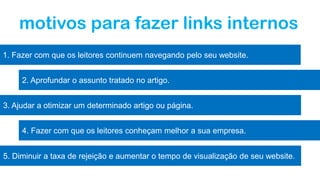 motivos para fazer links internos
1. Fazer com que os leitores continuem navegando pelo seu website.
2. Aprofundar o assunto tratado no artigo.
3. Ajudar a otimizar um determinado artigo ou página.
4. Fazer com que os leitores conheçam melhor a sua empresa.
5. Diminuir a taxa de rejeição e aumentar o tempo de visualização de seu website.
 