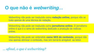 O que não é webwriting...
Webwriting não pode ser traduzido como redação online, porque não se
trata apenas de uma técnica de redação.
Webwriting não pode ser traduzido como jornalismo online. O jornalismo
online é que é o ramo do webwriting dedicado a produção de notícias
online.
Webwriting não pode ser entendido como SEO de conteúdo, porque não
visa apenas otimizar o conteúdo, mas sim torná-lo amigável ao leitor.
... afinal, o que é webwriting?
 