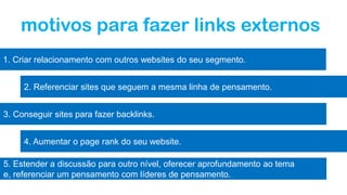 motivos para fazer links externos
1. Criar relacionamento com outros websites do seu segmento.
2. Referenciar sites que seguem a mesma linha de pensamento.
3. Conseguir sites para fazer backlinks.
4. Aumentar o page rank do seu website.
5. Estender a discussão para outro nível, oferecer aprofundamento ao tema
e, referenciar um pensamento com líderes de pensamento.
 