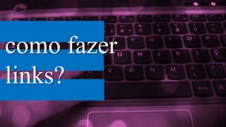 como fazer
links?
 