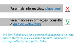 Para mais informações, clique aqui.
Para maiores informações, consulte
o guia de webwriting.
X
V
Um bom link precisa ter a correspondência exata no texto
âncora (texto em que ele é feito). Quanto mais exata a
correspondência, mais forte o link é.
 