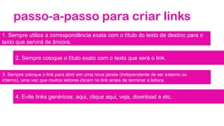 passo-a-passo para criar links
1. Sempre utilize a correspondência exata com o título do texto de destino para o
texto que servirá de âncora.
2. Sempre coloque o título exato com o texto que será o link.
3. Sempre coloque o link para abrir em uma nova janela (independente de ser externo ou
interno), uma vez que muitos leitores clicam no link antes de terminar a leitura.
4. Evite links genéricos: aqui, clique aqui, veja, download e etc.
 