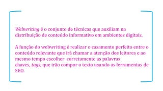 Webwriting é o conjunto de técnicas que auxiliam na
distribuição de conteúdo informativo em ambientes digitais.
A função do webwriting é realizar o casamento perfeito entre o
conteúdo relevante que irá chamar a atenção dos leitores e ao
mesmo tempo escolher corretamente as palavras
chaves, tags, que irão compor o texto usando as ferramentas de
SEO.
 