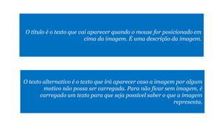 O texto alternativo é o texto que irá aparecer caso a imagem por algum
motivo não possa ser carregada. Para não ficar sem imagem, é
carregado um texto para que seja possível saber o que a imagem
representa.
O título é o texto que vai aparecer quando o mouse for posicionado em
cima da imagem. É uma descrição da imagem.
 