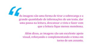 As imagens são uma forma de tirar a sobrecarga e a
grande quantidade de informações de um texto, dar
uma pausa na leitura, descansar a vista e fazer com
que a leitura fique menos monótona.
Além disso, as imagens são um excelente apoio
visual, reforçando e complementando o tema em
torno de um assunto.
 