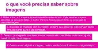 o que você precisa saber sobre
imagens
1. Utilize entre 1 e 3 imagens dependendo do tamanho do texto. Evite escolher imagens
genéricas de banco de dados. É melhor tirar uma foto de alguém lendo do que pegar do
banco de imagens.
2. Intercale as imagens com os vídeos, sempre que possível. Eles servem como
embasamento para o seu conteúdo.
3. Sempre use legenda nas fotos: é uma maneira de conectá-las ao texto e, ajuda
na otimização das imagens.
4. Quanto mais original a imagem, mais o seu texto será visto como algo íntegro.
 
