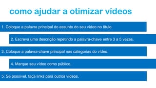 como ajudar a otimizar vídeos
1. Coloque a palavra principal do assunto do seu vídeo no título.
2. Escreva uma descrição repetindo a palavra-chave entre 3 a 5 vezes.
3. Coloque a palavra-chave principal nas categorias do vídeo.
4. Marque seu vídeo como público.
5. Se possível, faça links para outros vídeos.
 