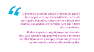 O primeiro passo da edição e revisão do texto é
buscar por erros ou inconsistências: erros de
português, digitação, concordância e, frases sem
sentido, que podem ser cortadas sem que o texto
perca a essência.
O ideal é que isso seja feito por um terceiro.
Mas, caso isso não seja possível, espere o intervalo
de 20 a 30 minutos e busque coisas que precisem
ser consertadas, melhoradas e eliminadas.
 