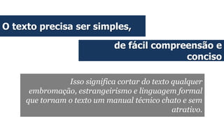 O texto precisa ser simples,
de fácil compreensão e
conciso
Isso significa cortar do texto qualquer
embromação, estrangeirismo e linguagem formal
que tornam o texto um manual técnico chato e sem
atrativo.
 