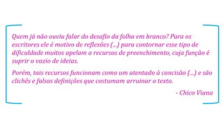 Quem já não ouviu falar do desafio da folha em branco? Para os
escritores ele é motivo de reflexões (...) para contornar esse tipo de
dificuldade muitos apelam a recursos de preenchimento, cuja função é
suprir o vazio de ideias.
Porém, tais recursos funcionam como um atentado à concisão (...) e são
clichês e falsas definições que costumam arruinar o texto.
- Chico Viana
 