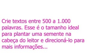 Crie textos entre 500 a 1.000
palavras. Esse é o tamanho ideal
para plantar uma semente na
cabeça do leitor e direcioná-lo para
mais informações...
 