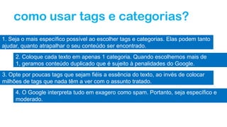 como usar tags e categorias?
1. Seja o mais específico possível ao escolher tags e categorias. Elas podem tanto
ajudar, quanto atrapalhar o seu conteúdo ser encontrado.
2. Coloque cada texto em apenas 1 categoria. Quando escolhemos mais de
1, geramos conteúdo duplicado que é sujeito à penalidades do Google.
3. Opte por poucas tags que sejam fiéis a essência do texto, ao invés de colocar
milhões de tags que nada têm a ver com o assunto tratado.
4. O Google interpreta tudo em exagero como spam. Portanto, seja específico e
moderado.
 