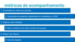 6. Taxa de rejeição.
métricas de acompanhamento
1. Quantidade de visitas por período.
2. Quantidade de pessoas cadastradas em newsletters ou RSS .
3. Páginas mais visitadas.
4. Dias e horários com maior número de acessos.
5. Origem dos cliques.
 