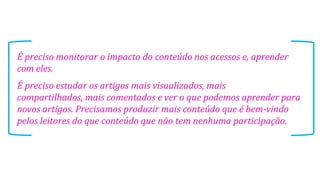 É preciso monitorar o impacto do conteúdo nos acessos e, aprender
com eles.
É preciso estudar os artigos mais visualizados, mais
compartilhados, mais comentados e ver o que podemos aprender para
novos artigos. Precisamos produzir mais conteúdo que é bem-vindo
pelos leitores do que conteúdo que não tem nenhuma participação.
 
