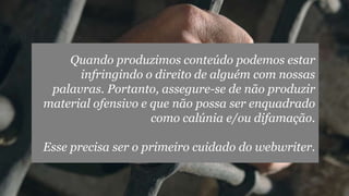 Quando produzimos conteúdo podemos estar
infringindo o direito de alguém com nossas
palavras. Portanto, assegure-se de não produzir
material ofensivo e que não possa ser enquadrado
como calúnia e/ou difamação.
Esse precisa ser o primeiro cuidado do webwriter.
 