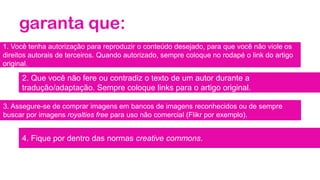 garanta que:
1. Você tenha autorização para reproduzir o conteúdo desejado, para que você não viole os
direitos autorais de terceiros. Quando autorizado, sempre coloque no rodapé o link do artigo
original.
2. Que você não fere ou contradiz o texto de um autor durante a
tradução/adaptação. Sempre coloque links para o artigo original.
3. Assegure-se de comprar imagens em bancos de imagens reconhecidos ou de sempre
buscar por imagens royalties free para uso não comercial (Flikr por exemplo).
4. Fique por dentro das normas creative commons.
 