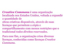 Creative Commons é uma organização
localizada nos Estados Unidos, voltada a expandir
a quantidade de
obras criativas disponíveis, através de suas
licenças que permitem a cópia e
compartilhamento com menos restrições que o
tradicional todos direitos reservados.
Para esse fim, a organização criou diversas
licenças, conhecidas como licenças Creative
Commons.
 