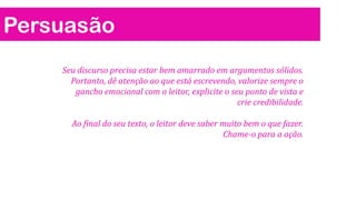 Persuasão
Seu discurso precisa estar bem amarrado em argumentos sólidos.
Portanto, dê atenção ao que está escrevendo, valorize sempre o
gancho emocional com o leitor, explicite o seu ponto de vista e
crie credibilidade.
Ao final do seu texto, o leitor deve saber muito bem o que fazer.
Chame-o para a ação.
 