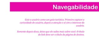 Navegabilidade
Guie o usuário como um guia turístico. Primeiro capture a
curiosidade do usuário, depois a atenção e aí sim o interesse do
usuário.
Somente depois disso, deixe que ele saiba mais sobre você. O título
do link deve ser o título da página de destino.
 