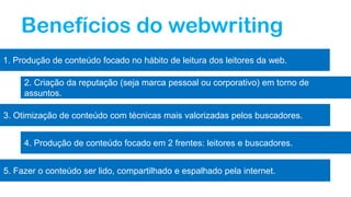 Benefícios do webwriting
1. Produção de conteúdo focado no hábito de leitura dos leitores da web.
2. Criação da reputação (seja marca pessoal ou corporativo) em torno de
assuntos.
3. Otimização de conteúdo com técnicas mais valorizadas pelos buscadores.
4. Produção de conteúdo focado em 2 frentes: leitores e buscadores.
5. Fazer o conteúdo ser lido, compartilhado e espalhado pela internet.
 