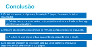 Conclusão
1. Os leitores varrem a página em formato de F (o que chamamos de leitura
escaneada).
2. O leitor busca por informações no topo do site e só se aprofunda se tiver algo
de interesse pela página.
3. Imagens são responsáveis por mais de 40% da atenção de leitores e usuários.
4. A leitura na web segue o fluxo da escrita: da esquerda para a direita.
5. As pessoas precisam se interessar pelo que você escreveu em poucos
segundos, senão abandonam a sua página.
 