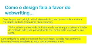 Como o design fala a favor do
webwriting...
Cores limpas, sem poluição visual, abusando de cores que estimulam a leitura
em campos de texto (como cinza claro e branco).
Títulos visíveis em fontes de fácil leitura e de maneira que mostrem a divisão
do conteúdo pelo texto, principalmente com fontes estilo ‘rounded’ ou sem
serifa.
Com conteúdo no corpo do texto em letras serifadas, que dão mais conforto à
leitura e são mais amigáveis ao leitor, cansando menos a vista.
 