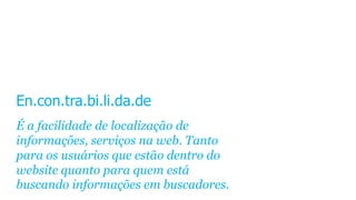 En.con.tra.bi.li.da.de
É a facilidade de localização de
informações, serviços na web. Tanto
para os usuários que estão dentro do
website quanto para quem está
buscando informações em buscadores.
 