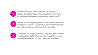 1
2
3
Determine em qual tipo de pesquisa seu conteúdo se
encaixa. Uma página que vende produtos e/ou serviços,
é um bom resultado para uma pesquisa transacional.
Oriente sua estratégia de palavras-chave de acordo com as
intenções do usuário. As páginas de produtos e/ou serviços
com palavras-chave transacionais, por exemplo.
Monitore o seu tráfego, conversão e rejeição. Estar sempre
atento aos resultados é interessante, pois confirma se as
alterações nas palavras-chave trouxeram benefícios.
 