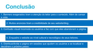 Conclusão
1. Banners exagerados tiram a atenção do leitor para o conteúdo. Além de cansar
a vista.
2. Muitos anúncios tiram a credibilidade de seu website/blog.
3. Confusão visual incomoda os usuários e faz com que eles abandonem a página.
4. Enquadre o website ao nível cultural e tecnológico de seus leitores.
5. Distribua/divida a página em sessões que ajudem os usuários a se localizar e
decidirem o próximo passo.
 