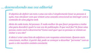 ... desenvolvendo sua voz editorial
O objetivo de definir um tom e uma voz não é simplesmente levar as pessoas à
ação, mas sim fazer com que sintam uma conexão emocional ao interagir com o
conteúdo de uma página web.
Atrás de cada texto, há pessoas. E nada melhor do que fazer perguntas a todas
elas para descobrir qual é a sua voz de publicação. O que você faz? Se fosse uma
pessoa, como você a descreveria? Como você quer que as pessoas se sintam ao
visitar o seu site?
A ideia é criar uma lista de adjetivos com respostas emocionais. Quanto mais
emocionais, melhor. A partir daí, pode-se começar a desenhar “personas” com as
quais o site mantém contato constante.
 