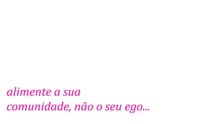 alimente a sua
comunidade, não o seu ego...
 
