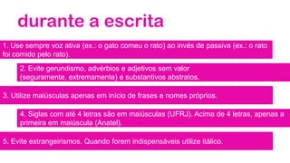 durante a escrita
1. Use sempre voz ativa (ex.: o gato comeu o rato) ao invés de passiva (ex.: o rato
foi comido pelo rato).
2. Evite gerundismo, advérbios e adjetivos sem valor
(seguramente, extremamente) e substantivos abstratos.
3. Utilize maiúsculas apenas em início de frases e nomes próprios.
4. Siglas com até 4 letras são em maiúsculas (UFRJ). Acima de 4 letras, apenas a
primeira em maiúscula (Anatel).
5. Evite estrangeirismos. Quando forem indispensáveis utilize itálico.
 