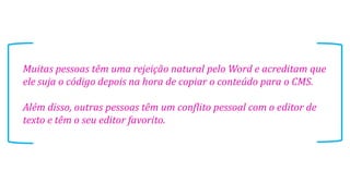 Muitas pessoas têm uma rejeição natural pelo Word e acreditam que
ele suja o código depois na hora de copiar o conteúdo para o CMS.
Além disso, outras pessoas têm um conflito pessoal com o editor de
texto e têm o seu editor favorito.
 