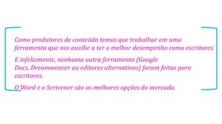 Como produtores de conteúdo temos que trabalhar em uma
ferramenta que nos auxilie a ter o melhor desempenho como escritores.
E infelizmente, nenhuma outra ferramenta (Google
Docs, Dreamweaver ou editores alternativos) foram feitas para
escritores.
O Word e o Scrivener são as melhores opções do mercado.
 