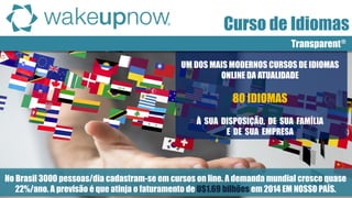 Transparent® 
Curso de Idiomas 
UM DOS MAIS MODERNOS CURSOS DE IDIOMAS ONLINE DA ATUALIDADE 80 IDIOMAS À SUA DISPOSIÇÃO, DE SUA FAMÍLIA E DE SUA EMPRESA 
No Brasil 3000 pessoas/dia cadastram-se em cursos on line. A demanda mundial cresce quase 22%/ano. A previsão é que atinja o faturamento de U$1.69 bilhões em 2014 EM NOSSO PAÍS.  