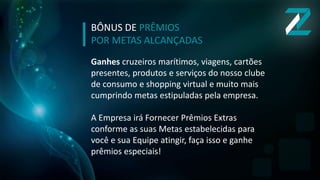 BÔNUS DE PRÊMIOS
POR METAS ALCANÇADAS
Ganhes cruzeiros marítimos, viagens, cartões
presentes, produtos e serviços do nosso clube
de consumo e shopping virtual e muito mais
cumprindo metas estipuladas pela empresa.
A Empresa irá Fornecer Prêmios Extras
conforme as suas Metas estabelecidas para
você e sua Equipe atingir, faça isso e ganhe
prêmios especiais!
 