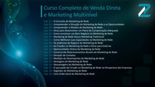 Cap. 01 - O Conceito de Marketing de Rede
Cap. 02 - Compreender a Situação do Marketing de Rede e as Oportunidades
Cap. 03 - Compreender o Modelo de Marketing de Rede
Cap. 04 - Dicas para Desenvolver um Plano de Compensação Adequada
Cap. 05 - Como encontrar um Bom Negócio no Marketing de Rede
Cap. 07 - Marketing de Rede Versus Marketing Tradicional
Cap. 07 - Como Melhorar suas Capacidades no Marketing de Rede
Cap. 08 - Os essências do Negócio do Marketing de Rede
Cap. 10 - As Fraudes no Marketing de Rede e Dicas para Evitá-las
Cap. 11 - Oportunidades Online de Marketing de Rede
Cap. 12 - Construindo Relacionamentos Através do Marketing de Rede
Cap. 13 - Geração de Contatos
Cap. 14 - Medição do Desempenho do Marketing de Rede
Cap. 15 - Vantagens do Marketing de Rede
Cap. 16 - Desvantagens do Marketing de Rede
Cap. 17 - O que pode dar Errado no Marketing de Rede na Perspectiva das Empresas
Cap. 18 - Segredos do Marketing de Rede
Cap. 19 - Uma Visão Geral do Marketing de Rede
Curso Completo de Venda Direta
e Marketing Multinível
 