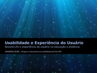 Usabilidade e Experiência do Usuário
Second Life e experiência do usuário na educação a distância
Jonathas Scott . Designer e Especialista em Usabilidade pela PUC‐RIO
 