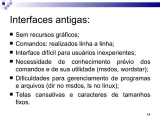 Interfaces antigas:  Sem recursos gráficos; Comandos: realizados linha a linha; Interface difícil para usuários inexperientes; Necessidade de conhecimento prévio dos comandos e de sua utilidade (msdos, wordstar); Dificuldades para gerenciamento de programas e arquivos (dir no msdos, ls no linux); Telas cansativas e caracteres de tamanhos fixos. 