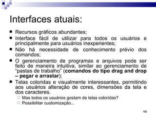 Interfaces atuais: Recursos gráficos abundantes; Interface fácil de utilizar para todos os usuários e principalmente para usuários inexperientes; Não há necessidade de conhecimento prévio dos comandos; O gerenciamento de programas e arquivos pode ser feito de maneira intuitiva, similar ao gerenciamento de “pastas de trabalho” ( comandos do tipo drag and drop – pegar e arrastar ); Telas coloridas e visualmente interessantes, permitindo aos usuários alteração de cores, dimensões da tela e dos caracteres. Mas todos os usuários gostam de telas coloridas? Possibilitar customização... 